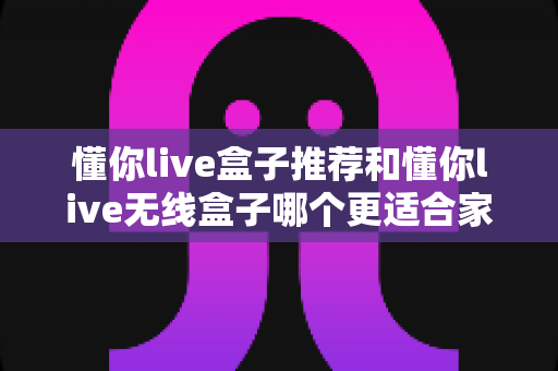 懂你live盒子推荐和懂你live无线盒子哪个更适合家用？2025年家庭观影设备选购全攻略