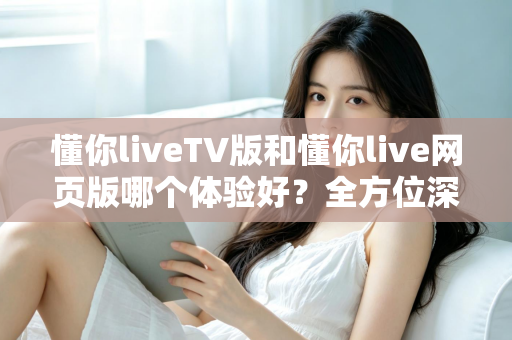 懂你liveTV版和懂你live网页版哪个体验好?全方位深度对比助你选出最适合自己的版本 懂你liveTV版和懂你live网页版哪个体验好?全方位深度对比助你选出最适合自己的版本