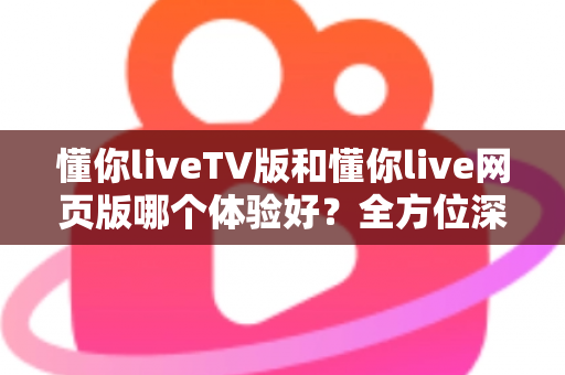 懂你liveTV版和懂你live网页版哪个体验好？全方位深度对比助你选出最适合自己的版本