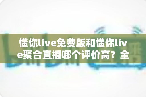 懂你live免费版和懂你live聚合直播哪个评价高？全方位深度对比测评助你选出最优版本
