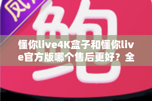 懂你live4K盒子和懂你live官方版哪个售后更好？全面解析帮你做出明智选择