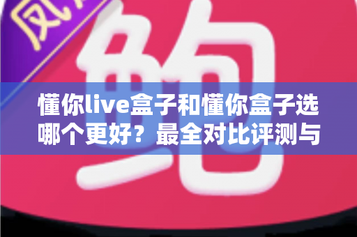 懂你live盒子和懂你盒子选哪个更好?最全对比评测与选购避坑指南一文讲透 懂你live盒子和懂你盒子选哪个更好?最全对比评测与选购避坑指南一文讲透