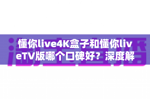 懂你live4K盒子和懂你liveTV版哪个口碑好？深度解析两大版本真实差异助你精准选购