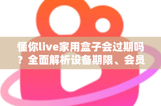 懂你live家用盒子会过期吗？全面解析设备期限、会员续费与使用指南