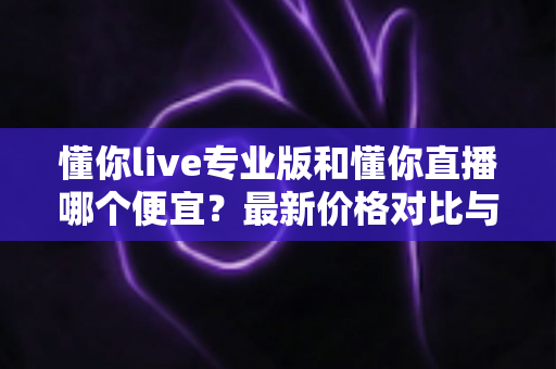 懂你live专业版和懂你直播哪个便宜?最新价格对比与选购省钱全攻略 懂你live专业版和懂你直播哪个便宜?最新价格对比与选购省钱全攻略