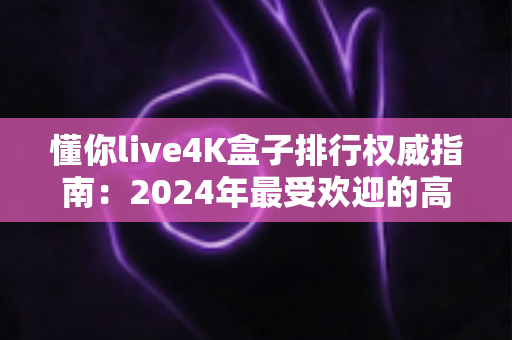 懂你live4K盒子排行权威指南:2024年最受欢迎的高清电视盒子精选推荐 懂你live4K盒子排行权威指南:2024年最受欢迎的高清电视盒子精选推荐