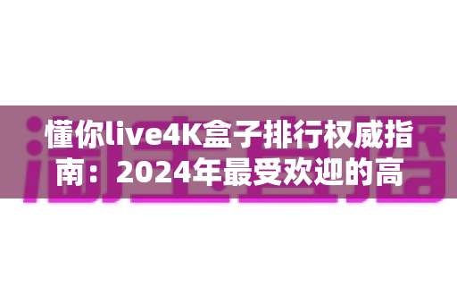 懂你live4K盒子排行权威指南：2024年最受欢迎的高清电视盒子精选推荐