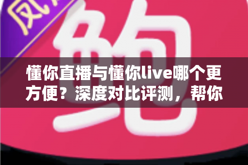 懂你直播与懂你live哪个更方便？深度对比评测，帮你一键锁定更省心的直播平台
