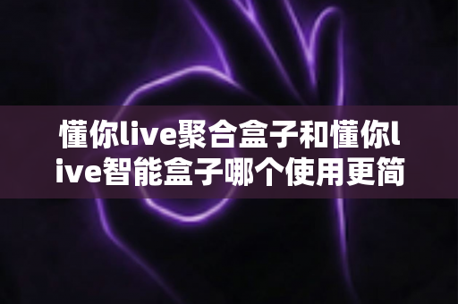 懂你live聚合盒子和懂你live智能盒子哪个使用更简单？全面对比评测帮你选对不选贵