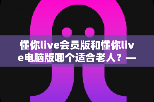 懂你live会员版和懂你live电脑版哪个适合老人？——两大版本全方位对比与适老选择指南