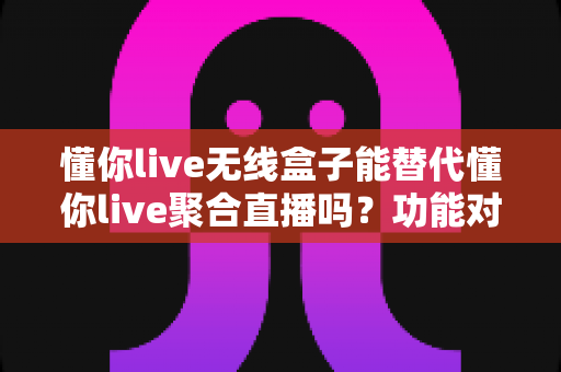 懂你live无线盒子能替代懂你live聚合直播吗？功能对比与选择指南全解析