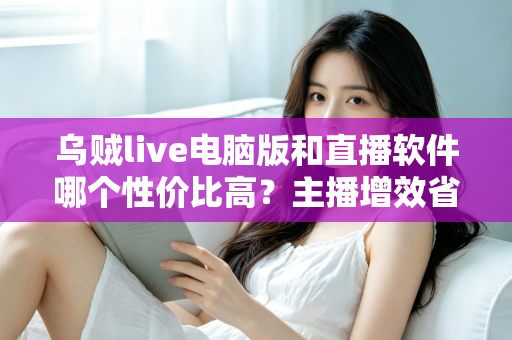 乌贼live电脑版和直播软件哪个性价比高？主播增效省钱的全维度对比指南