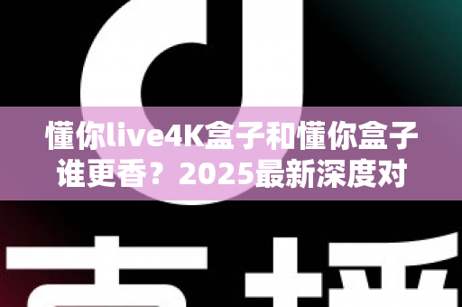 懂你live4K盒子和懂你盒子谁更香？2025最新深度对比评测，看完再买不踩坑