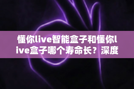 懂你live智能盒子和懂你live盒子哪个寿命长？深度解析两大设备的耐用性与选购指南