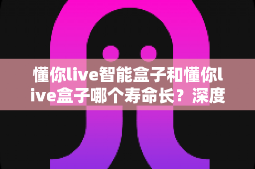 懂你live智能盒子和懂你live盒子哪个寿命长？深度解析两大设备的耐用性与选购指南
