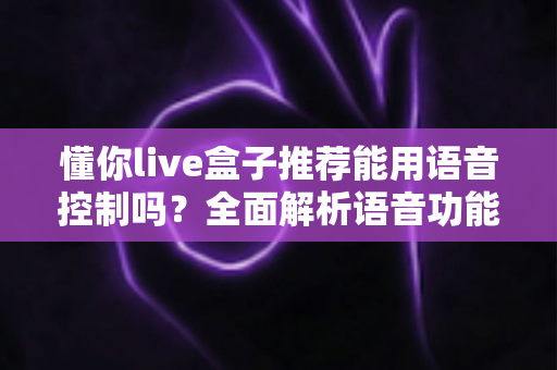 懂你live盒子推荐能用语音控制吗?全面解析语音功能与选购指南 懂你live盒子推荐能用语音控制吗?全面解析语音功能与选购指南