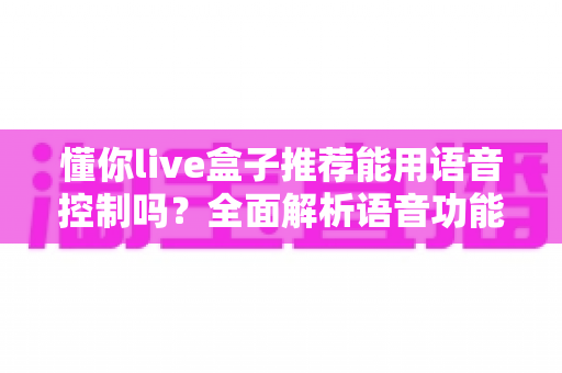 懂你live盒子推荐能用语音控制吗?全面解析语音功能与选购指南 懂你live盒子推荐能用语音控制吗?全面解析语音功能与选购指南
