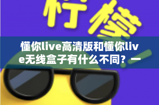 懂你live高清版和懂你live无线盒子有什么不同?一篇讲透两大版本差异的实用选购指南 懂你live高清版和懂你live无线盒子有什么不同?一篇讲透两大版本差异的实用选购指南
