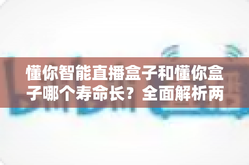 懂你智能直播盒子和懂你盒子哪个寿命长？全面解析两款设备使用寿命与延长技巧的实用指南
