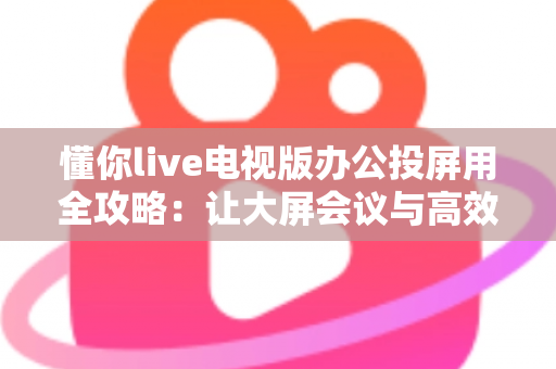 懂你live电视版办公投屏用全攻略:让大屏会议与高效演示触手可及 懂你live电视版办公投屏用全攻略:让大屏会议与高效演示触手可及