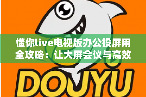 懂你live电视版办公投屏用全攻略:让大屏会议与高效演示触手可及 懂你live电视版办公投屏用全攻略:让大屏会议与高效演示触手可及
