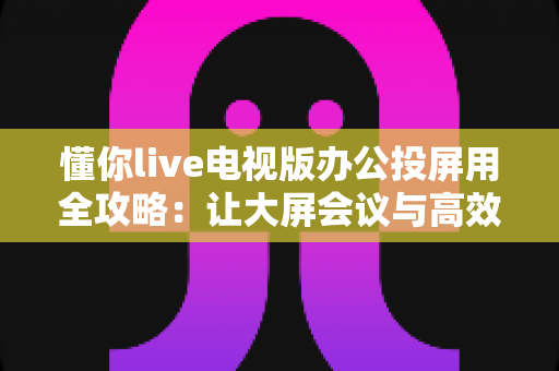 懂你live电视版办公投屏用全攻略：让大屏会议与高效演示触手可及