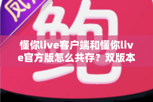 懂你live客户端和懂你live官方版怎么共存？双版本安装全攻略与实用技巧详解