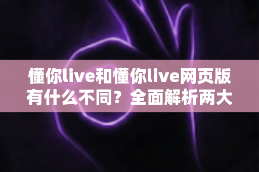 懂你live和懂你live网页版有什么不同？全面解析两大版本的核心差异与使用指南