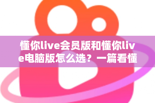 懂你live会员版和懂你live电脑版怎么选?一篇看懂两者差异的最全对比指南 懂你live会员版和懂你live电脑版怎么选?一篇看懂两者差异的最全对比指南