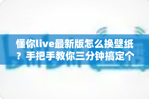 懂你live最新版怎么换壁纸？手把手教你三分钟搞定个性化界面设置