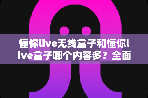 懂你live无线盒子和懂你live盒子哪个内容多？全面对比解析助你选购不迷路