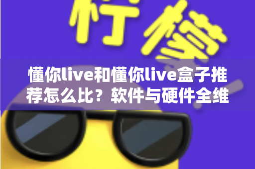懂你live和懂你live盒子推荐怎么比？软件与硬件全维度对比选购指南