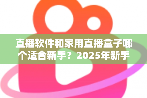 直播软件和家用直播盒子哪个适合新手？2025年新手主播入门设备选择完全指南