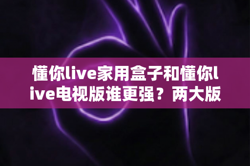 懂你live家用盒子和懂你live电视版谁更强?两大版本全方位深度对比,看完就知道怎么选 懂你live家用盒子和懂你live电视版谁更强?两大版本全方位深度对比,看完就知道怎么选