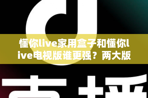 懂你live家用盒子和懂你live电视版谁更强?两大版本全方位深度对比,看完就知道怎么选 懂你live家用盒子和懂你live电视版谁更强?两大版本全方位深度对比,看完就知道怎么选