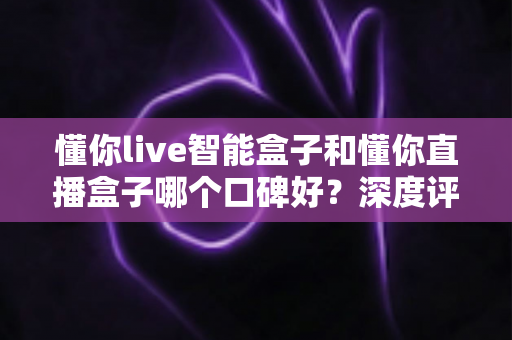 懂你live智能盒子和懂你直播盒子哪个口碑好？深度评测对比助你选对不踩坑