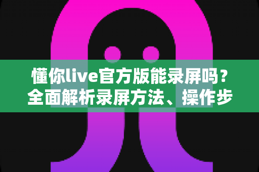 懂你live官方版能录屏吗？全面解析录屏方法、操作步骤与注意事项