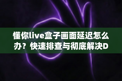 懂你live盒子画面延迟怎么办？快速排查与彻底解决Delay问题的完整指南