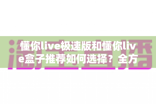懂你live极速版和懂你live盒子推荐如何选择？全方位对比分析帮你做出明智决定