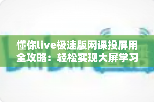懂你live极速版网课投屏用全攻略：轻松实现大屏学习，护眼高效一步到位