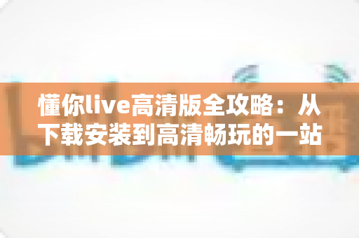 懂你live高清版全攻略:从下载安装到高清畅玩的一站式实用指南 懂你live高清版全攻略:从下载安装到高清畅玩的一站式实用指南