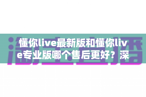 懂你live最新版和懂你live专业版哪个售后更好？深度对比解析助你选对版本不踩坑