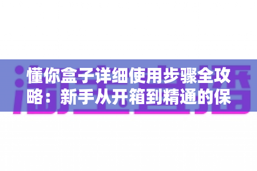 懂你盒子详细使用步骤全攻略：新手从开箱到精通的保姆级操作指南