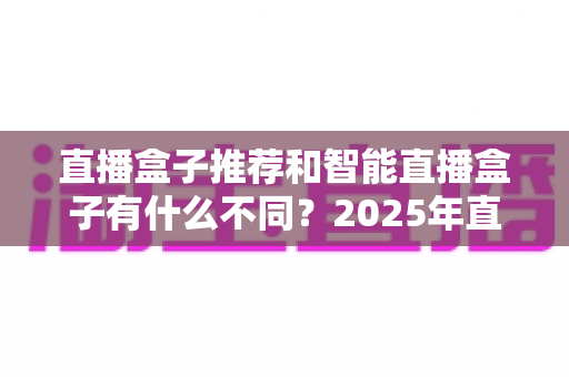 直播盒子推荐和智能直播盒子有什么不同?2025年直播设备选购全攻略,帮你避坑不踩雷 直播盒子推荐和智能直播盒子有什么不同?2025年直播设备选购全攻略,帮你避坑不踩雷