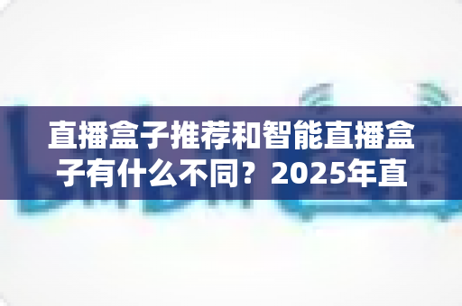 直播盒子推荐和智能直播盒子有什么不同？2025年直播设备选购全攻略，帮你避坑不踩雷