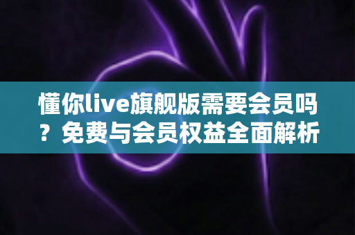 懂你live旗舰版需要会员吗？免费与会员权益全面解析指南