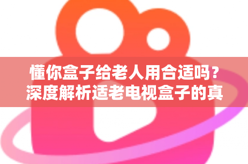 懂你盒子给老人用合适吗？深度解析适老电视盒子的真实使用体验与选购建议