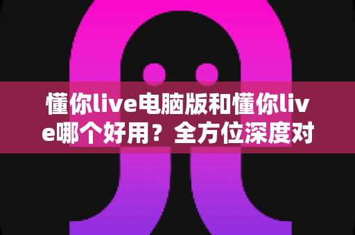 懂你live电脑版和懂你live哪个好用?全方位深度对比测评,帮你选出最合适的学习神器 懂你live电脑版和懂你live哪个好用?全方位深度对比测评,帮你选出最合适的学习神器
