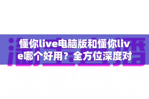 懂你live电脑版和懂你live哪个好用？全方位深度对比测评，帮你选出最合适的学习神器