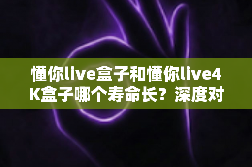 懂你live盒子和懂你live4K盒子哪个寿命长?深度对比解析与延寿保养全攻略 懂你live盒子和懂你live4K盒子哪个寿命长?深度对比解析与延寿保养全攻略